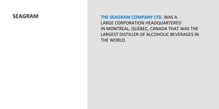  SEAGRAM	
     THE	
  SEAGRAM	
  COMPANY	
  LTD.	
  WAS	
  A	
  
                  LARGE	
  CORPORATION	
  HEADQUARTERED	
  
                  IN	
  MONTREAL,	
  QUEBEC,	
  CANADA	
  THAT	
  WAS	
  THE	
  
                  LARGEST	
  DISTILLER	
  OF	
  ALCOHOLIC	
  BEVERAGES	
  IN	
  
                  THE	
  WORLD.	
  
                  	
  
                  	
  
 