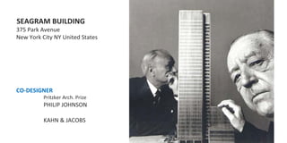  SEAGRAM	
  BUILDING	
  
	
  375	
  Park	
  Avenue	
  
	
  New	
  York	
  City	
  NY	
  United	
  States	
  
	
  
	
  
	
  
	
  
	
  
	
  
	
  CO-­‐DESIGNER	
  	
  	
  
                 	
  Pritzker	
  Arch.	
  Prize	
  
                 	
  PHILIP	
  JOHNSON	
  
	
  
                 	
  KAHN	
  &	
  JACOBS	
  
	
  
 