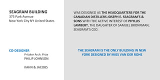  SEAGRAM	
  BUILDING	
                               WAS	
  DESIGNED	
  AS	
  THE	
  HEADQUARTERS	
  FOR	
  THE	
  
	
  375	
  Park	
  Avenue	
                             CANADIAN	
  DISTILLERS	
  JOSEPH	
  E.	
  SEAGRAM'S	
  &	
  
	
  New	
  York	
  City	
  NY	
  United	
  States	
     SONS	
  WITH	
  THE	
  ACTIVE	
  INTEREST	
  OF	
  PHYLLIS	
  
	
                                                      LAMBERT,	
  THE	
  DAUGHTER	
  OF	
  SAMUEL	
  BRONFMAN,	
  
	
                                                      SEAGRAM'S	
  CEO.	
  
	
                                                      	
  
	
                                                      	
  
	
                                                      	
  
	
                                                      	
  
	
  CO-­‐DESIGNER	
  	
  	
                                    THE	
  SEAGRAM	
  IS	
  THE	
  ONLY	
  BUILDING	
  IN	
  NEW	
  
                 	
  Pritzker	
  Arch.	
  Prize	
                YORK	
  DESIGNED	
  BY	
  MIES	
  VAN	
  DER	
  ROHE	
  
                 	
  PHILIP	
  JOHNSON	
  
	
  
                 	
  KAHN	
  &	
  JACOBS	
  
	
  
 