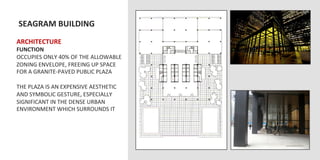  SEAGRAM	
  BUILDING	
  
	
  	
  
ARCHITECTURE	
  
FUNCTION	
  
OCCUPIES	
  ONLY	
  40%	
  OF	
  THE	
  ALLOWABLE	
  
ZONING	
  ENVELOPE,	
  FREEING	
  UP	
  SPACE	
  
FOR	
  A	
  GRANITE-­‐PAVED	
  PUBLIC	
  PLAZA	
  
	
  
THE	
  PLAZA	
  IS	
  AN	
  EXPENSIVE	
  AESTHETIC	
  
AND	
  SYMBOLIC	
  GESTURE,	
  ESPECIALLY	
  
SIGNIFICANT	
  IN	
  THE	
  DENSE	
  URBAN	
  
ENVIRONMENT	
  WHICH	
  SURROUNDS	
  IT	
  
 