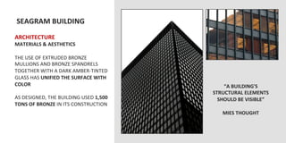  SEAGRAM	
  BUILDING	
  
	
  	
  
ARCHITECTURE	
  
MATERIALS	
  &	
  AESTHETICS	
  
	
  
THE	
  USE	
  OF	
  EXTRUDED	
  BRONZE	
  
MULLIONS	
  AND	
  BRONZE	
  SPANDRELS	
  
TOGETHER	
  WITH	
  A	
  DARK	
  AMBER-­‐TINTED	
  
GLASS	
  HAS	
  UNIFIED	
  THE	
  SURFACE	
  WITH	
  
COLOR	
                                                       “A	
  BUILDING'S	
  
	
                                                        STRUCTURAL	
  ELEMENTS	
  
AS	
  DESIGNED,	
  THE	
  BUILDING	
  USED	
  1,500	
       SHOULD	
  BE	
  VISIBLE”	
  
TONS	
  OF	
  BRONZE	
  IN	
  ITS	
  CONSTRUCTION	
                    	
  
	
                                                            MIES	
  THOUGHT	
  
 