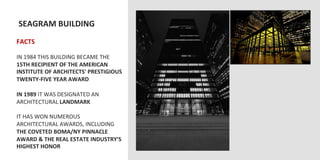  SEAGRAM	
  BUILDING	
  
	
  	
  
FACTS	
  
	
  
IN	
  1984	
  THIS	
  BUILDING	
  BECAME	
  THE	
  
15TH	
  RECIPIENT	
  OF	
  THE	
  AMERICAN	
  
INSTITUTE	
  OF	
  ARCHITECTS'	
  PRESTIGIOUS	
  
TWENTY-­‐FIVE	
  YEAR	
  AWARD	
  
	
  
IN	
  1989	
  IT	
  WAS	
  DESIGNATED	
  AN	
  
ARCHITECTURAL	
  LANDMARK	
  
	
  
IT	
  HAS	
  WON	
  NUMEROUS	
  
ARCHITECTURAL	
  AWARDS,	
  INCLUDING	
  
THE	
  COVETED	
  BOMA/NY	
  PINNACLE	
  
AWARD	
  &	
  THE	
  REAL	
  ESTATE	
  INDUSTRY'S	
  
HIGHEST	
  HONOR	
  
 