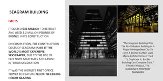  SEAGRAM	
  BUILDING	
  
	
  	
  
FACTS	
  
	
  
IT	
  COSTED	
  $36	
  MILLION	
  TO	
  BE	
  BUILT	
  
AND	
  USED	
  3.2	
  MILLION	
  POUNDS	
  OF	
  
BRONZE	
  IN	
  ITS	
  CONSTRUCTION	
  
	
  
ON	
  COMPLETION,	
  THE	
  CONSTRUCTION	
                 “The	
  Seagram	
  Building	
  Was	
  
                                                          The	
  First	
  Modern	
  Building	
  In	
  A	
  
COSTS	
  OF	
  SEAGRAM	
  MADE	
  IT	
  THE	
               Major	
  Metropolitan	
  City	
  To	
  
WORLD'S	
  MOST	
  EXPENSIVE	
                             Have	
  A	
  Bronze	
  Curtain-­‐wall,	
  
SKYSCRAPER,	
  DUE	
  TO	
  THE	
  USE	
  OF	
             Many	
  Architects	
  Have	
  Tried	
  
EXPENSIVE	
  MATERIALS	
  AND	
  LAVISH	
                     To	
  Duplicate	
  It,	
  But	
  No	
  
INTERIOR	
  DECORATION	
                                   Building	
  Can	
  Compare	
  To	
  It.”	
  
	
                                                               FRANK	
  FARELLA,	
  THE	
  
                                                              BUILDING’S	
  PROPERTY	
  
IT	
  WAS	
  THE	
  WORLD'S	
  FIRST	
  OFFICE	
                          MANAGER	
  
TOWER	
  TO	
  FEATURE	
  FLOOR-­‐TO-­‐CEILING	
  
HEIGHT	
  GLAZING	
  
 
