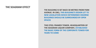  THE	
  SEAGRAM	
  EFFECT	
  
                                   THE	
  BUILDING	
  IS	
  SET	
  BACK	
  30	
  METRES	
  FROM	
  PARK	
  
                                   AVENUE.	
  IN	
  1961,	
  THIS	
  BUILDING'S	
  DESIGN	
  LET	
  TO	
  
                                   NEW	
  LEGISLATION	
  WHICH	
  DETERMINED	
  HIGHRISE	
  
                                   BUILDINGS	
  SHOULD	
  BE	
  SURROUNDED	
  BY	
  OPEN	
  
                                   SPACES	
  
                                   	
  
                                   THIS	
  STEEL	
  FRAMED	
  TOWER,	
  HEADQUARTERS	
  OF	
  
                                   THE	
  SEAGRAM	
  LIQUOR	
  COMPANY,	
  ESTABLISHED	
  
                                   THE	
  BASIC	
  FORM	
  OF	
  THE	
  CORPORATE	
  TOWER	
  FOR	
  
                                   YEARS	
  TO	
  COME	
  
                                   	
  
                                   	
  
 