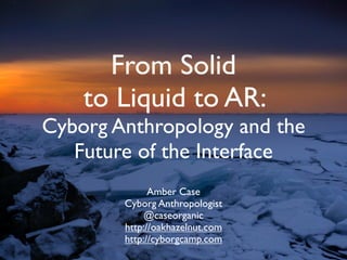 From Solid
    to Liquid to AR:
Cyborg Anthropology and the
   Future of the Interface
              Amber Case
        Cyborg Anthropologist
             @caseorganic
        http://oakhazelnut.com
        http://cyborgcamp.com
 