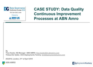 CASE STUDY: Data Quality
                                     Continuous Improvement
                                     Processes at ABN Amro




By
Theo Kester, DQ Manager ABN AMRO, theo.kester@nl.abnamro.com
Thibaut De Vylder, CEO Deployments Factory, tdv@deploymentsfactory.com

DG2010, London, 21st of April 2010

                                                                         1
 