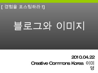 블로그와 이미지 2010.04.22 Creative Commons Korea  이미영 [ 경험을 포스팅하라 !] 