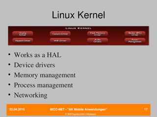 Linux Kernel



•   Works as a HAL
•   Device drivers
•   Memory management
•   Process management
•   Networking
22.04.2010    BICC­NET ­ "AK Mobile Anwendungen"       17
                       © 2010 Ingenieurbüro Edelmann
 