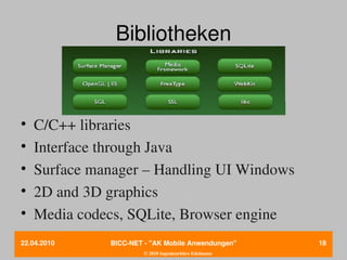 Bibliotheken



•   C/C++ libraries
•   Interface through Java
•   Surface manager – Handling UI Windows
•   2D and 3D graphics
•   Media codecs, SQLite, Browser engine
22.04.2010    BICC­NET ­ "AK Mobile Anwendungen"       18
                       © 2010 Ingenieurbüro Edelmann
 
