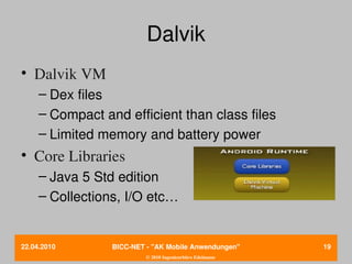 Dalvik
• Dalvik VM
     – Dex files
     – Compact and efficient than class files
     – Limited memory and battery power
• Core Libraries
     – Java 5 Std edition
     – Collections, I/O etc…


22.04.2010       BICC­NET ­ "AK Mobile Anwendungen"       19
                          © 2010 Ingenieurbüro Edelmann
 