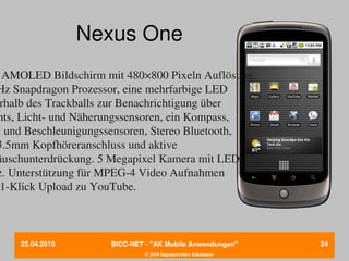 Nexus One
  AMOLED Bildschirm mit 480×800 Pixeln Auflösung, 
Hz Snapdragon Prozessor, eine mehrfarbige LED
 rhalb des Trackballs zur Benachrichtigung über
 nts, Licht­ und Näherungssensoren, ein Kompass,
S und Beschleunigungssensoren, Stereo Bluetooth,
3.5mm Kopfhöreranschluss und aktive
äuschunterdrückung. 5 Megapixel Kamera mit LED
z. Unterstützung für MPEG­4 Video Aufnahmen
  1­Klick Upload zu YouTube. 



     22.04.2010       BICC­NET ­ "AK Mobile Anwendungen"       24
                               © 2010 Ingenieurbüro Edelmann
 