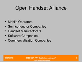 Open Handset Alliance

•   Mobile Operators
•   Semiconductor Companies
•   Handset Manufactorers
•   Software Companies
•   Commercialization Companies




22.04.2010       BICC­NET ­ "AK Mobile Anwendungen"       9
                          © 2010 Ingenieurbüro Edelmann
 