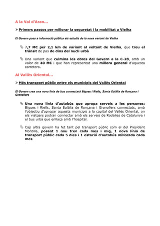 A la Val d’Aran...

  Primers passos per millorar la seguretat i la mobilitat a Vielha

El Govern posa a informació pública els estudis de la nova variant de Vielha


       7,7 M€ per 2,1 km de variant al voltant de Vielha, que treu el
       trànsit de pas de dins del nucli urbà

       Una variant que culmina les obres del Govern a la C-28, amb un
       valor de 40 M€ i que han representat una millora general d’aquesta
       carretera.

Al Vallès Oriental...

  Més transport públic entre els municipis del Vallès Oriental

El Govern crea una nova línia de bus connectarà Bigues i Riells, Santa Eulàlia de Ronçana i
Granollers


       Una nova línia d’autobús que apropa serveis a les persones:
       Bigues i Riells, Santa Eulàlia de Ronçana i Granollers connectats, amb
       l’objectiu d’apropar aquests municipis a la capital del Vallès Oriental, on
       els viatgers podran connectar amb els serveis de Rodalies de Catalunya i
       el bus urbà que enllaça amb l’hospital.

       Cap altra govern ha fet tant pel transport públic com el del President
       Montilla, posant 1 nou tren cada mes i mig, 1 nova línia de
       transport públic cada 5 dies i 1 estació d’autobús millorada cada
       mes
 