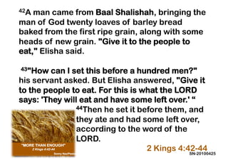 42A man came from Baal Shalishah, bringing the
man of God twenty loaves of barley bread
baked from the first ripe grain, along with some
heads of new grain. "Give it to the people to
eat," Elisha said.
 
 43"How can I set this before a hundred men?"
his servant asked. But Elisha answered, "Give it
to the people to eat. For this is what the LORD
says: 'They will eat and have some left over.' “
                44Then he set it before them, and

                they ate and had some left over,
                according to the word of the
                LORD.
                                   2 Kings 4:42-44
                                              SN-20100425
 