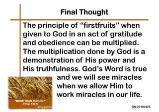 Final Thought
The principle of “firstfruits” when
given to God in an act of gratitude
and obedience can be multiplied.
The multiplication done by God is a
demonstration of His power and
His truthfulness. God’s Word is true
          and we will see miracles
          when we allow Him to
          work miracles in our life.
                               SN-20100425
 