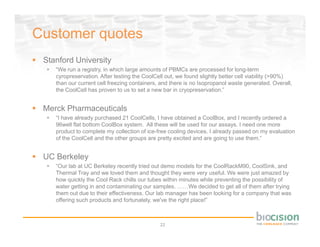 Customer quotes
 Stanford University
    “We run a registry, in which large amounts of PBMCs are processed for long-term
    cyropreservation. After testing the CoolCell out, we found slightly better cell viability (>90%)
    than our current cell freezing containers, and there is no Isopropanol waste generated. Overall,
    the CoolCell has proven to us to set a new bar in cryopreservation.”


 Merck Pharmaceuticals
    “I have already purchased 21 CoolCells, I have obtained a CoolBox, and I recently ordered a
    96well flat bottom CoolBox system. All these will be used for our assays. I need one more
    product to complete my collection of ice-free cooling devices. I already passed on my evaluation
    of the CoolCell and the other groups are pretty excited and are going to use them.“


 UC Berkeley
    “Our lab at UC Berkeley recently tried out demo models for the CoolRackM90, CoolSink, and
    Thermal Tray and we loved them and thought they were very useful. We were just amazed by
    how quickly the Cool Rack chills our tubes within minutes while preventing the possibility of
    water getting in and contaminating our samples. ……We decided to get all of them after trying
    them out due to their effectiveness. Our lab manager has been looking for a company that was
    offering such products and fortunately, we've the right place!”



                                              22
 