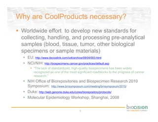 Why are CoolProducts necessary?
 Worldwide effort to develop new standards for
 collecting, handling, and processing pre-analytical
 samples (blood, tissue, tumor, other biological
 specimens or sample materials)
   EU: http://www.devicelink.com/ivdt/archive/09/04/003.html
   NCI/NIH: http://biospecimens.cancer.gov/practices/default.asp
       “The lack of standardized, high-quality biospecimens has been widely
       recognized as one of the most significant roadblocks to the progress of cancer
       research.”
   NIH Office of Biorepositories and Biospecimen Research 2010
   Symposium: http://www.brnsymposium.com/meeting/brnsymposium/2010/
   Duke: http://web.genome.duke.edu/cores/biorepository/protocols/
   Molecular Epidemiology Workshop, Shanghai, 2008


                                         5
 