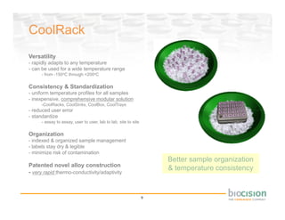 CoolRack
Versatility
- rapidly adapts to any temperature
- can be used for a wide temperature range
     - from -150oC through +200oC

Consistency & Standardization
- uniform temperature profiles for all samples
- inexpensive, comprehensive modular solution
     -CoolRacks, CoolSinks, CoolBox, CoolTrays
- reduced user error
- standardize
     - assay to assay, user to user, lab to lab, site to site

Organization
- indexed & organized sample management
- labels stay dry & legible
- minimize risk of contamination
                                                                    Better sample organization
Patented novel alloy construction
                                                                    & temperature consistency
- very rapid thermo-conductivity/adaptivity



                                                                9
 
