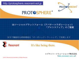 http://protosphere.resonant-sol.jp 3Dソーシャルプラットフォーム（アバターコラボレーション）「プロトスフィア」のご提案 安全で機能的な研修環境を「オーガニック・ラーニング」で実現します It's like being there. レゾナント・ソリューションズ株式会社（www.resonant-sol.jp） ©2010, Resonant-Sol Corporation, All Rights Reserved 