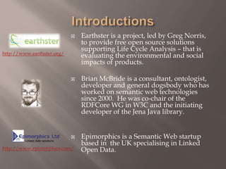 IntroductionsEarthster is a project, led by Greg Norris, to provide free open source solutions supporting Life Cycle Analysis – that is evaluating the environmental and social impacts of products. Brian McBride is a consultant, ontologist, developer and general dogsbody who has worked on semantic web technologies since 2000.  He was co-chair of the RDFCore WG in W3C and the initiating developer of the Jena Java library.Epimorphics is a Semantic Web startup based in  the UK specialising in Linked Open Data. http://www.earthster.org/http://www.epimorphics.com/