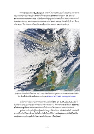 การระเบGดของภ@เขาไฟ Eyjafjallajökull ในคราวน? กBอาจนบไดKว"าเป3นคร?งแรกๆ ทจะไดKมการตรวจ
สอบผลกระทบกนอย"างจรGงๆ โดย สภาวจยสงแวดลอมแหงชาตสหราชอาณาจกร (UK National
Environment Research Council) ไดKใชKเครCองบGนบรรท:กอ:ปกรณตรวจสอบข1?นบGนใกลKกบเถKาถ"านตลอดท?ง
สปดาหเพCอเกBบขKอม@ล เช"นเดยวกบสายการบGนบรGตGชแอรเวย (British Airways) กBน=าเครCองโบอG?ง 747 ข1?นบGน
เป3นเวลา 3 ชวโมง ก"อนจะน=าเครCองกลบลงมา เพCอถอดชG?นส"วนออกตรวจสอบความเสยหาย




 ภาพถ"ายดาวเทยมในวนท 15 เม.ย. 2553 แสดงใหKเหBนถ1งเถKาถ"านภ@เขาไฟจากประเทศไอซแลนด (บนซKาย)
    ทก=าลงเคลCอนไปยงดKานเหนCอของเกาะองกฤษ (AP Photo/ NEODAAS/ University of Dundee)

         ระดบมาตรฐานของความเขKมขKนของเถKาถ"านภ@เขาไฟท CAA (UK Civil Aviation Authority) ซ1ง
รบผGดชอบและควบค:มการบGนของสหราชอาณาจกร ก=าหนดไวKกBคCอ ตองมความเขมขนไมเกน 0.002 กรม
ทระดบความสงทใชบนตามปกต หากเกGนกว"าน?จะไม"ยGนยอมใหKเครCองบGนตKองบGนผ"านโดยเดBดขาด
         ด@เหมCอนว"าแมKมน:ษยจะร@Kจกและค:KนเคยกบเรCองภ@เขาไฟระเบGดมานานนบพนนบหมCนปX แต"เรากBยงม
ความร@Kเกยวกบมนไม"มากนก และนกBเป3นอกคร?งหน1งทแสดงใหKเหBนว"า พลงแหงธรรมชาตนFนยงใหญนก
และสงผลกระทบตอมนGษยไดอยางมากมายเกนจนตนาการถ=งไดเสมอ!



                                               5/6
 