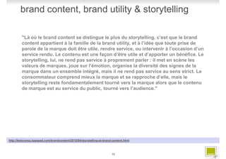brand content, brand utility & storytelling

         "Là où le brand content se distingue le plus du storytelling, c’est que le brand
         content appartient à la famille de la brand utility, et à l’idée que toute prise de
         parole de la marque doit être utile, rendre service, ou intervenir à l’occasion d’un
         service rendu. Le contenu est une façon d’être utile et d’apporter un bénéfice. Le
         storytelling, lui, ne rend pas service à proprement parler : il met en scène les
         valeurs de marques, joue sur l’émotion, organise la diversité des signes de la
         marque dans un ensemble intégré, mais il ne rend pas service au sens strict. Le
         consommateur comprend mieux la marque et se rapproche d’elle, mais le
         storytelling reste fondamentalement tourné vers la marque alors que le contenu
         de marque est au service du public, tourné vers l’audience."




http://testconso.typepad.com/brandcontent/2010/04/storytelling-et-brand-content.html



                                                                       10
 