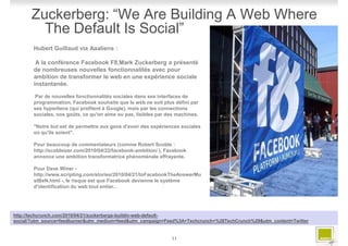 Zuckerberg: “We Are Building A Web Where
         The Default Is Social”
       Hubert Guillaud via Aaaliens :

        A la conférence Facebook F8,Mark Zuckerberg a présenté
       de nombreuses nouvelles fonctionnalités avec pour
       ambition de transformer le web en une expérience sociale
       instantanée.

       Par de nouvelles fonctionnalités sociales dans ses interfaces de
       programmation, Facebook souhaite que le web ne soit plus défini par
       ses hyperliens (qui profitent à Google), mais par les connections
       sociales, nos goûts, ce qu'on aime ou pas, lisibles par des machines.

       "Notre but est de permettre aux gens d'avoir des expériences sociales
       où qu'ils soient".

       Pour beaucoup de commentateurs (comme Robert Scoble :
       http://scobleizer.com/2010/04/22/facebook-ambition/ ), Facebook
       annonce une ambition transformatrice phénoménale effrayante.

       Pour Dave Winer -
       http://www.scripting.com/stories/2010/04/21/toFacebookTheAnswerMu
       stBeN.html -, le risque est que Facebook devienne le système
       d'identification du web tout entier..




http://techcrunch.com/2010/04/21/zuckerbergs-buildin-web-default-
social/?utm_source=feedburner&utm_medium=feed&utm_campaign=Feed%3A+Techcrunch+%28TechCrunch%29&utm_content=Twitter


                                                                11
 