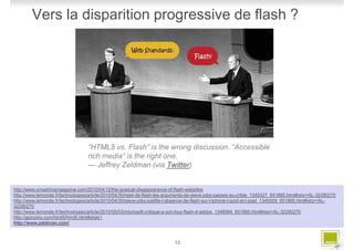 Vers la disparition progressive de flash ?




                                  “HTML5 vs. Flash” is the wrong discussion. “Accessible
                                  rich media” is the right one.
                                  — Jeffrey Zeldman (via Twitter)


http://www.smashingmagazine.com/2010/04/12/the-gradual-disappearance-of-flash-websites
http://www.lemonde.fr/technologies/article/2010/04/30/rejet-de-flash-les-arguments-de-steve-jobs-passes-au-crible_1345327_651865.html#xtor=AL-32280270
http://www.lemonde.fr/technologies/article/2010/04/30/steve-jobs-justifie-l-absence-de-flash-sur-l-iphone-l-ipod-et-l-ipad_1345009_651865.html#xtor=AL-
32280270
http://www.lemonde.fr/technologies/article/2010/05/03/microsoft-critique-a-son-tour-flash-d-adobe_1346064_651865.html#xtor=AL-32280270
http://apirocks.com/html5/html5.html#slide1
http://www.zeldman.com/



                                                                           13
 