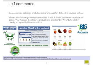 Le f-commerce

        Encapsuler son catalogue produit au sein d’une page fan dédiée à la boutique en ligne

        SocialShop allows BigCommerce merchants to add a "Shop" tab to their Facebook fan
        pages. Your fans can then browse products and click the "Buy Now" button to buy
        directly from your BigCommerce store




http://econsultancy.com/blog/5672-goodbye-e-commerce-hello-f-commerce
http://community.bigcommerce.com/bigcommerce/topics/social_shop_facebook_featured_items_and_items_on_sale


                                                                 16
 
