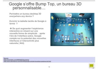 Google s’offre Bump Top, un bureau 3D
        personnalisable…
        Permettre un bureau desktop 3D
        everywhere any device ?

        Enrichir la tablette tactile de Google à
        terme ?

            De quoi augmenter l’expérience
        interactive en misant sur une
        nouvelle forme de simplicité : après
        l’ère de l’interface sobre, Google
        compte sur le potentiel des nouvelles
        interfaces à l’interactivité plus
        naturelle ( NUI)




Source:
http://mashable.com/2009/04/07/bumptop/
http://actu.abondance.com/2010/05/google-rachete-bumptop-systeme-de.html



                                                                    18
 