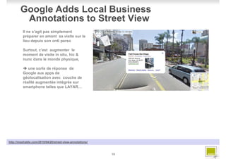 Google Adds Local Business
         Annotations to Street View
         Il ne s’agit pas simplement
         préparer en amont sa visite sur le
         lieu depuis son ordi perso

         Surtout, c’est augmenter le
         moment de visite in situ, hic &
         nunc dans le monde physique,

            une sorte de réponse de
         Google aux apps de
         géolocalisation avec couche de
         réalité augmentée intégrée sur
         smartphone telles que LAYAR…




http://mashable.com/2010/04/26/street-view-annotations/



                                                          19
 