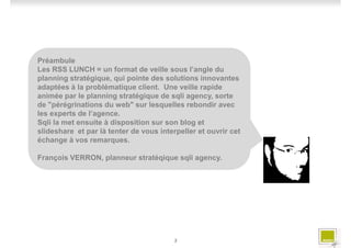 Préambule
Les RSS LUNCH = un format de veille sous l’angle du
planning stratégique, qui pointe des solutions innovantes
adaptées à la problématique client. Une veille rapide
animée par le planning stratégique de sqli agency, sorte
de "pérégrinations du web" sur lesquelles rebondir avec
les experts de l’agence.
Sqli la met ensuite à disposition sur son blog et
slideshare et par là tenter de vous interpeller et ouvrir cet
échange à vos remarques.

François VERRON, planneur stratéqique sqli agency.




                                         2
 