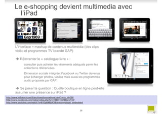 Le e-shopping devient multimedia avec
         l’iPad



       L'interface = mashup de contenus multimédia (des clips
       vidéo et programmes TV brandé GAP)

            Réinventer le « catalogue livre » :
               consulter puis acheter les vêtements adéquats parmi les
               collections référencées.
               Dimension sociale intégrée: Facebook ou Twitter devenus
               pour échanger photos, vidéos mais aussi les programmes
               audio proposés par GAP.

          Se poser la question : Quelle boutique en ligne peut-elle
       assumer une présence sur iPad ?
http://www.influencia.net/fr/archives/innovations.html?actu_id=790
http://www.facebook.com/video/video.php?v=419844166756&ref=mf
http://www.youtube.com/watch?v=61EgkMBjrKY&feature=player_embedded


                                                               20
 
