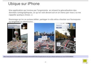 Ubique sur iPhone
         Une application qui innove par l’ergonomie en mixant la géocalisation des
         données cartographiques, ce qu’on voit devant soi et un menu par roue ( ca me
         rappelle quelque chose ;-)

         Dommage qu’on ne puisse éditer, partager in situ et/ou checker sur foursquare
         ou brighkite ou dismouiou…




http://www.lepoint.fr/actualites-technologie-internet/2010-04-27/appli-iphone-du-jour-ubique-sait-tout-sur-tout/1387/0/448381



                                                                          21
 