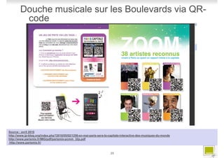 Douche musicale sur les Boulevards via QR-
         code




Source : avril 2010
http://www.jp-blog.org/index.php?2010/05/02/1256-en-mai-paris-sera-la-capitale-interactive-des-musiques-du-monde
http://www.parismix.fr/IMG/pdf/parismix-pcmm_32p.pdf
http://www.parismix.fr/


                                                                      25
 
