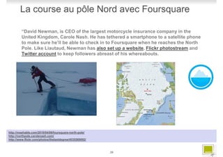 La course au pôle Nord avec Foursquare

         “David Newman, is CEO of the largest motorcycle insurance company in the
         United Kingdom, Carole Nash. He has tethered a smartphone to a satellite phone
         to make sure he’ll be able to check in to Foursquare when he reaches the North
         Pole. Like Liautaud, Newman has also set up a website, Flickr photostream and
         Twitter account to keep followers abreast of his whereabouts.




http://mashable.com/2010/04/08/foursquare-north-pole/
http://northpole.carolenash.com/
http://www.flickr.com/photos/thelastdegree/4535560092/



                                                         26
 