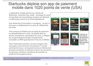 Starbucks déploie son app de paiement
         mobile dans 1020 points de vente (USA)
        L'application mobile permet aux clients de
        Starbucks devérifier leur solde , recharger la carte
        et visualiser les transactions et payer (en flashant
        un QR-code) à partir d’un iPhone/Ipodtouch

        Une démarche d’innovation à souligner : un poc in
        situ puis un déploiement sur plus de 1000 points
        de vente

        Une marque qui fidélise par le mode de paiement
        en dématérialisant la carte de fidelité dans le
        device smartphone, permettant du coup y intégrer
        du couponing personnalisé et hyperlocal,
        d’accéder au WIFI gratuitement 2 heures d’affilées .

        Vers l’ubimedia business: on peut imaginer des
        synergies cross-services (Foursquare ?) et des
        partenariat locaux (ecosysteme locaux), Starbucks
        pouvant monétiser et valoriser chacun de ses bars
        en tant que carrefour d’audience du quartier au
        profit de l’écosysteme local…

http://mobilepayment.typepad.com/paiement_mobile/2010/04/starbucks-déploie-son-application-de-paiement-mobile.html
http://www.mobilemarketer.com/cms/news/commerce/5818.html


                                                                    28
 