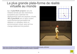 La plus grande plate-forme de réalité
          virtuelle au monde
         Le « CyberWalk project» est une
         initiative lancée par des chercheurs
         européens pour optimiser les
         déplacements dans les espaces virtuels.
            le CyberWalk est un tapis roulant
         multi-directionnel permettant de
         déplacer un utilisateur dans un
         environnement virtuel, sans qu’il ne
         change réellement de position.




http://www.minutebuzz.com/Cyberwalking-un-voyage-au-coeur-de-la-realite-virtuelle_a1970.html
http://www.youtube.com/watch?v=Af0Skxi4ftw&feature=player_embedded



                                                                      30
 
