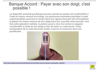 Banque Accord : Payer avec son doigt, c'est
        possible !
        Le dispositif, présenté par Banque Accord, permet au porteur de s'authentifier à
        l'aide du réseau veineux d'un doigt. Les personnes souhaitant participer à cette
        expérimentation pourront se rendre dans leur agence bancaire afin d'enregistrer
        le gabarit du réseau veineux de leur doigt dans leur nouvelle carte bancaire. Une
        fois cette opération réalisée, le porteur pourra, lors d'un achat en magasin,
        s'authentifier à l'aide de son doigt au lieu de saisir un code secret. Toute
        manipulation de la carte devenant inutile, il pourra la conserver dans son
        portefeuille…




http://www.wmaker.net/leverdoyant/Banque-Accord-Payer-avec-son-doigt-c-est-possible-_a46.html


                                                                    31
                                                                                                # 31
 
