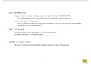 Sur FOURSQUARE
     Une présentation très bien faite pour percuter le potentiel de FOURSQUARE:
         http://www.slideshare.net/31emeArrondissement/foursquare-by-31me-arrondissement

     Mon boucher utilise Foursquare:
         http://cyrilhijar.wordpress.com/2010/04/23/la-e-reputation-a-l%E2%80%99heure-de-la-geolocalisation-
         mon-boucher-ce-community-manager/


TWITTER MANIA
     Trouver les bons profils twitters en fonction de votre profil :
     http://www.followfinder.googlelabs.com/



Sur les réseaux sociaux
     http://www.slideshare.net/lasandra5/collection-of-social-media-infographics




                                                   34
 