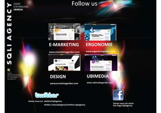 Follow us




                    E-MARKETING                            ERGONOMIE
                    www.emarketinggarden.com               www.ergonomicgarden.com




                     DESIGN                                UBIMEDIA
                     www.ecreativegarden.com               www.ubimediagarden.com




Suivez nous sur twitter/sqliagency
                                                                                    Suivez nous sur notre
               twitter.com/sqliagency/twittos-sqliagency                            Fan Page Sqliagency
                                                  36
 