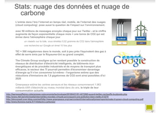 Stats: nuage des données et nuage de
          carbone
         L’entrée dans l’ère l’internet en temps réel, mobile, de l’internet des nuages
         (cloud computing) pose aussi la question de l’impact sur l’environnement.

         avec 50 millions de messages envoyés chaque jour sur Twitter - et le chiffre
         augmente de façon exponentielle chaque mois = une tonne de CO2 qui est
         émise dans l'atmosphère chaque jour
                 un «tweet» sur la toile, vous émettez 0,02 gramme de CO2 dans l'atmosphère
                 une recherche sur Google en émet 10 fois plus

         TIC = 500 mégatonnes dans le monde, soit à peu près l'équivalent des gaz à
         effet de serre émis par le Royaume-Uni au grand complet.

         The Climate Group souligne qu'en rendant possible la construction de
         réseaux de distribution d'électricité intelligents, de bâtiments éco-
         énergétiques et de procédés industriels et de moyens de transport plus
         efficaces, le secteur des TI pourrait permettre d'économiser davantage
         d'énergie qu'il n'en consomme lui-même - l'organisme estime que des
         réductions d'émissions de 7,8 gigatonnes de CO2 sont ainsi possibles d'ici
         2020

         Greenpeace estime les centres serveurs et les réseaux consommeront 1.963
         milliards kWh d'électricité au niveau mondial dans dix ans, le triple de leur
         consommation actuelle.
http://lapresseaffaires.cyberpresse.ca/economie/technologie/201004/21/01-4272565-quand-twitter-rechauffe-la-planete.php
http://www.rtbf.be/info/media/internet/les-mondes-virtuels-provoquent-une-pollution-bien-reelle-213270
http://dmconseil.over-blog.com/ext/http://www.greenpeace.org/raw/content/international/press/reports/make-it-green-cloud-computing.pdf
http://www.lhorens-marie.fr/114/electro-carbones/


                                                                       4
 