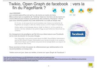 Twikio, Open Graph de facebook : vers la
         fin du PageRank ?
         Jean VERONIS :
         son constat aujourd'hui est qu'il y a de moins en moins de liens.
         Mais surtout que ce système de "ranking" basé sur les liens est de moins en
         moins efficace pour évaluer la pertinence des contenus. Pourquoi ? Parce
         que nous sommes passés d'un web sédimenté à un web en temps réel.
                 En 10 ans, on est passé de la recommandation des moteurs de recherche (le
                 PageRank de Google) à celle des médias sociaux comme Twitter et Facebook.
                 Certes, après un bref passage dans la "bulle" du Web 2.0, où l'on a pensé ce
                 serait le vote des utilisateurs (le système Digg) qui permettrait de hiérarchiser les
                 contenus.

         Un changement de paradigme qui fait dire aux observateurs que Facebook
         est en train de devenir le nouveau Google.
                 Que, désormais, nous aurons autant besoin de SMO (Social Media Optimization)
                 que de SEO (Search Engine Optimization) pour donner du poids à nos contenus.
                 Notamment depuis que Facebook est passé devant Google News pour l'apport de
                 trafic dans les sites d'infos.

         Nous sommes en train de passer du référencement par sédimentation à la
         recommandation en temps réel.

         Twikio ouvre en juin, basé sur twitter; à terme sur open Graph de Facebook ?


http://benoit-raphael.blogspot.com/2010/04/twikio-et-twitter-la-fin-du-ranking-la.html
http://fr.readwriteweb.com/2010/04/26/a-la-une/nouveau-facebook-guide-complet-les-diteurs-les-annonceurs-les-utilisateurs-concurrence/
http://www.comptoirdunet.fr/recherche-article-graph.html



                                                                          9
 