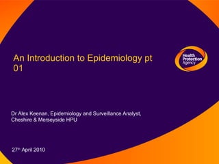 An Introduction to Epidemiology pt 01  Dr Alex Keenan, Epidemiology and Surveillance Analyst, Cheshire & Merseyside HPU 27 th  April 2010 