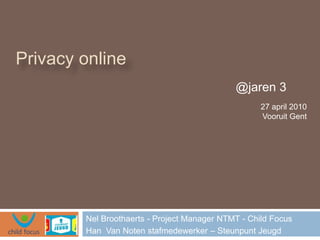 Privacy online
                                             @jaren 3
                                                    27 april 2010
                                                    Vooruit Gent




        Nel Broothaerts - Project Manager NTMT - Child Focus
        Han Van Noten stafmedewerker – Steunpunt Jeugd
 