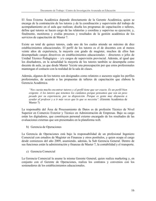 Documento de Trabajo / Centro de Investigación Avanzada en Educación


El Área Externa Académica depende directamente de la Gerente Académica, quien se
encarga de la contratación de los tutores y de la coordinación y supervisión del trabajo de
acompañamiento en el aula que realizan; diseña los programas de capacitación o talleres,
define qué tutores se hacen cargo de las relatorías y coordina y supervisa su ejecución; y,
finalmente, monitorea y evalúa procesos y resultados de la gestión académica de los
servicios de capacitación de Master 7.

Existe un total de quince tutores, cada uno de los cuales atiende un máximo de diez
establecimientos educacionales. El perfil de los tutores es el de docentes con al menos
veinte años de experiencia, la mayoría con grado de magíster, muchos de ellos han
desempeñado cargos directivos en establecimientos educacionales – directores o jefes de
Unidad Técnico Pedagógica – y/o cargos de supervisión provincial. Además, al igual que
los diseñadores, en la actualidad la mayoría de los tutores también se desempeña como
docente de aula, ya que desde Master 7existe una preocupación por que estos profesionales
mantengan el contacto con la realidad de la sala de clases.

Además, algunos de los tutores son designados como relatores o asesores según los perfiles
profesionales, de acuerdo a las propuestas de talleres de capacitación que elabora la
Gerencia Académica.

      “Nos cuesta mucho encontrar tutores y el perfil tiene que ser exacto. Es un perfil bien
      exigente. A los tutores que tenemos los cuidamos porque pensamos que son un peso
      pesado por su experiencia, por su disposición. Porque es gente muy dispuesta a
      ayudar al profesor y a ir más veces que lo que se necesita”. (Gerente Académica de
      Master 7)

La responsable del Área de Procesamiento de Datos es de profesión Técnico de Nivel
Superior en Comercio Exterior y Técnico en Administración de Empresas. Bajo su cargo
están los digitadores, que constituyen personal externo encargado de los resultados de las
evaluaciones externas que son presentados en la plataforma web.

   b) Gerencia de Operaciones

La Gerencia de Operaciones está bajo la responsabilidad de un profesional Ingeniero
Comercial con estudios de Magíster en Finanzas y otros postítulos, y quien ocupa el cargo
desde comienzos del año 2009, asumiendo, además, la Sub Gerencia General. Dentro de
sus funciones están la administración y finanzas de Master 7, la contabilidad y el transporte.

   c) Gerencia Comercial

La Gerencia Comercial la asume la misma Gerente General, quien realiza marketing y, en
conjunto con el Gerente de Operaciones, realiza los contratos y convenios con los
sostenedores de los establecimientos educacionales.




                                                                                                16
 