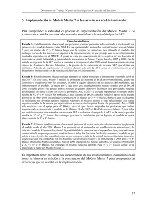 Documento de Trabajo / Centro de Investigación Avanzada en Educación


3. Implementación del Modelo Master 7 en las escuelas o a nivel del sostenedor


Para comprender a cabalidad el proceso de implementación del Modelo Master 7, se
visitaron tres establecimientos educacionales atendidos en la actualidad por la ATE

                                             Escuelas estudiadas
Escuela A: Establecimiento educacional que pertenece al sector particular subvencionado e implementó por
primera vez el modelo durante el año 2004. En esa oportunidad el sostenedor contrató los servicios de Master
7 para los niveles de 4º y 8º Básico luego que la empresa lo contactara para ofrecerle el modelo. Sin
embargo, varios de los docentes se negaron a la implementación, lo que produjo que no se obtuvieran los
resultados esperados en el SIMCE. A pesar de estar en conocimiento de la negativa de los docentes, el
sostenedor se sintió defraudado y prescindió de los servicios de Master 7 entre los años 2005 y 2008. Con la
entrada en vigencia de la SEP, vuelve a contratar a la empresa el año 2009 ante el desconocimiento de otras
ofertas de Asistencia Técnica Educativa y la presión de la existencia de recursos SEP que debían ser
utilizados. Además de implementar el modelo, durante este año la ATE apoya al establecimiento en el
Diagnóstico Institucional y en la elaboración del Plan de Mejoramiento.

Escuela B: Establecimiento educacional que pertenece al sector municipal e implementa el modelo desde el
año 2007. En este caso, Master 7 realizó la propuesta de asesoría al DAEM correspondiente, quien tras
conocerla y socializarla entre los docentes, le pidió al equipo directivo de dos escuelas del municipio, que
implementaran el modelo. La razón por la que estos dos establecimientos fueron elegidos por el DAEM
como escuelas piloto fue porque ambas poseían un equipo directivo facilitador que proyectaba mayores
posibilidades de llevar a cabo con éxito la propuesta. Así, el 2007 la escuela implementó el modelo en los
niveles de 3°, 4° y 8° Básico. Sin embargo, al año siguiente el DAEM decidió reducir el apoyo en la escuela
porque no se obtuvieron los resultados esperados en los niveles de 3° y 4° Básico, debido a que los docentes
se resistieron por diversas razones (algunas referentes al modelo mismo y otras relacionadas con temas
organizacionales de la escuela que repercutieron en una actitud negativa frente a la propuesta). Así, el 2008
solo contaron con el apoyo para 4° Básico, nivel al que fueron asignadas las profesoras que habían
implementado exitosamente el modelo en 8° Básico. El año 2009 el DAEM contrata a Master 7 para todos
sus establecimientos educacionales con recursos SEP y se destina el apoyo de la ATE en la escuela para los
niveles de 5°, 6° y 7° Básico. Sin embargo, gracias a la instalación que ha logrado, el modelo se aplica
efectivamente de 3° a 8° Básico.

Escuela C: El tercer establecimiento educacional pertenece al sector particular subvencionado e implementa
el modelo desde el año 2008. Master 7 se contactó con el sostenedor del establecimiento educacional y le
ofreció el modelo. El sostenedor planteó la posibilidad de la contratación al equipo directivo y antes de tomar
una decisión la empresa presentó el modelo frente a todos los docentes. Se decide contratar el modelo ya que
cubría a la perfección las necesidades que en ese entonces la jefa de la unidad técnico pedagógica detectaba,
diagnóstico que era compartido por los docentes. Así el Modelo Master 7 se implementa el 2008 para 3° y 4°
Básico, obteniendo buenos resultados. Para el 2009 se amplían los niveles cubiertos, los cuales corresponden
a 3°, 4°, 6° y 8° Básico. Sin embargo el modelo funciona también para 5° y 7° Básico donde se ha
planificado a partir del Modelo Master 7.

Es importante tener en cuenta las características de los establecimientos educacionales así
como su historia en relación a la contratación del Modelo Master 7 para comprender las
diferencias que se suscitan en la implementación.




                                                                                                            17
 