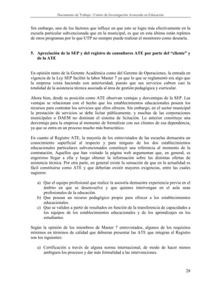 Documento de Trabajo / Centro de Investigación Avanzada en Educación


Sin embargo, uno de los factores que influye en que esto se logre más efectivamente en la
escuela particular subvencionada que en la municipal, es que en esta última están repletos
de otros programas por lo que UTP no siempre puede realizar el monitoreo como desearía.


5. Apreciación de la SEP y del registro de consultores ATE por parte del “cliente” y
   de la ATE


En opinión tanto de la Gerente Académica como del Gerente de Operaciones, la entrada en
vigencia de la Ley SEP facilitó la labor Master 7 ya que lo que se reglamentó era algo que
la empresa venía haciendo con anterioridad, puesto que sus servicios cubren casi la
totalidad de la asistencia técnica asociada al área de gestión pedagógica y curricular.

Ahora bien, desde su posición como ATE observan ventajas y desventajas de la SEP. Las
ventajas se relacionan con el hecho que los establecimientos educacionales poseen los
recursos para contratar los servicios que ellos ofrecen. Sin embargo, en el sector municipal
la prestación de servicios se debe licitar públicamente, y muchas de las corporaciones
municipales o DAEM no dominan el sistema de licitación. Lo anterior constituye una
desventaja para la empresa al momento de formalizar con sus clientes de esa dependencia,
ya que se entra en un proceso mucho más burocrático.

En cuanto al Registro ATE, la mayoría de los entrevistados de las escuelas demuestra un
conocimiento superficial al respecto y para ninguno de los dos establecimientos
educacionales particulares subvencionados constituyó una referencia al momento de la
contratación. Aquellos que han visitado la página web argumentan que, en general, es
engorroso llegar a ella y luego obtener la información sobre las distintas ofertas de
asistencia técnica. Por otra parte, en general existe la sensación de que en la actualidad es
fácil constituirse como ATE y que deberían existir mayores exigencias, entre las cuales
sugieren:

   a) Que el equipo profesional que realice la asesoría demuestre experiencia previa en el
      ámbito en que se desenvuelve y que quienes intervengan en el aula sean
      profesionales de la educación.
   b) Que posean un recurso pedagógico propio para ofrecer a los establecimientos
      educacionales.
   c) Que se validen a partir de resultados en función de la transferencia de capacidades a
      los equipos de los establecimientos educacionales y de los aprendizajes en los
      estudiantes.

Según la opinión de los miembros de Master 7 entrevistados, algunos de los requisitos
mínimos en términos de calidad que debieran presentar las ATE que integran el Registro
son los siguientes:

   a) Certificación a través de alguna norma internacional, de modo de hacer menos
      ambiguos los procesos y dar más formalidad a las intervenciones.



                                                                                          28
 