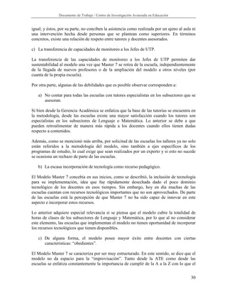 Documento de Trabajo / Centro de Investigación Avanzada en Educación


igual; y éstos, por su parte, no conciben la asistencia como realizada por un ajeno al aula ni
una intervención hecha desde personas que se plantean como superiores. En términos
concretos, existe una relación de respeto entre tutores y docentes asesorados.

c) La transferencia de capacidades de monitoreo a los Jefes de UTP.

La transferencia de las capacidades de monitoreo a los Jefes de UTP permiten dar
sustentabilidad al modelo una vez que Master 7 se retira de la escuela, independientemente
de la llegada de nuevos profesores o de la ampliación del modelo a otros niveles (por
cuanta de la propia escuela).

Por otra parte, algunas de las debilidades que es posible observar corresponden a:

   a) No contar para todas las escuelas con tutores especialistas en los subsectores que se
      asesoran.

Si bien desde la Gerencia Académica se enfatiza que la base de las tutorías se encuentra en
la metodología, desde las escuelas existe una mayor satisfacción cuando los tutores son
especialistas en los subsectores de Lenguaje o Matemática. Lo anterior se debe a que
pueden retroalimentar de manera más rápida a los docentes cuando ellos tienen dudas
respecto a contenidos.

Además, como se mencionó más arriba, por solicitud de las escuelas los talleres ya no solo
están referidos a la metodología del modelo, sino también a ejes específicos de los
programas de estudio, lo cual exige que sean realizados por un experto y si esto no sucede
se ocasiona un rechazo de parte de las escuelas.

   b) La escasa incorporación de tecnología como recurso pedagógico.

El Modelo Master 7 concebía en sus inicios, como se describió, la inclusión de tecnología
para su implementación, idea que fue rápidamente desechada dado el poco dominio
tecnológico de los docentes en esos tiempos. Sin embargo, hoy en día muchas de las
escuelas cuentan con recursos tecnológicos importantes que no son aprovechados. De parte
de las escuelas está la percepción de que Master 7 no ha sido capaz de innovar en este
aspecto e incorporar estos recursos.

Lo anterior adquiere especial relevancia si se piensa que el modelo cubre la totalidad de
horas de clases de los subsectores de Lenguaje y Matemática, por lo que al no considerar
este elemento, las escuelas que implementan el modelo no tienen oportunidad de incorporar
los recursos tecnológicos que tienen disponibles.

   c) De alguna forma, el modelo posee mayor éxito entre docentes con ciertas
      características: “obedientes”.

El Modelo Master 7 se caracteriza por ser muy estructurado. En este sentido, se dice que el
modelo no da espacio para la “improvisación”. Tanto desde la ATE como desde las
escuelas se enfatiza constantemente la importancia de cumplir de la A a la Z con lo que el


                                                                                           30
 