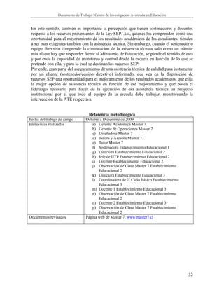 Documento de Trabajo / Centro de Investigación Avanzada en Educación


 En este sentido, también es importante la percepción que tienen sostenedores y docentes
 respecto a los recursos provenientes de la Ley SEP. Así, quienes los comprenden como una
 oportunidad para el mejoramiento de los resultados académicos de los estudiantes, tienden
 a ser más exigentes también con la asistencia técnica. Sin embargo, cuando el sostenedor o
 equipo directivo comprende la contratación de la asistencia técnica solo como un trámite
 más al que hay que responder frente al Ministerio de Educación, se pierde el sentido de esta
 y por ende la capacidad de monitoreo y control desde la escuela en función de lo que se
 pretende con ella, y para lo cual se destinan los recursos SEP.
 Por ende, gran parte del aseguramiento de una asistencia técnica de calidad pasa justamente
 por un cliente (sostenedor/equipo directivo) informado, que vea en la disposición de
 recursos SEP una oportunidad para el mejoramiento de los resultados académicos, que elija
 la mejor opción de asistencia técnica en función de ese mejoramiento y que posea el
 liderazgo necesario para hacer de la ejecución de esa asistencia técnica un proyecto
 institucional por el que todo el equipo de la escuela debe trabajar, monitoreando la
 intervención de la ATE respectiva.


                                   Referencia metodológica
Fecha del trabajo de campo       Octubre a Diciembre de 2009
Entrevistas realizadas               a) Gerente Académica Master 7
                                     b) Gerente de Operaciones Master 7
                                     c) Diseñadora Master 7
                                     d) Tutora y Asesora Master 7
                                     e) Tutor Master 7
                                     f) Sostenedora Establecimiento Educacional 1
                                    g) Directora Establecimiento Educacional 2
                                    h) Jefe de UTP Establecimiento Educacional 2
                                    i) Docente Establecimiento Educacional 2
                                    j) Observación de Clase Master 7 Establecimiento
                                        Educacional 2
                                    k) Directora Establecimiento Educacional 3
                                    l) Coordinadora de 2º Ciclo Básico Establecimiento
                                        Educacional 3
                                    m) Docente 1 Establecimiento Educacional 3
                                    n) Observación de Clase Master 7 Establecimiento
                                        Educacional 2
                                    o) Docente 2 Establecimiento Educacional 3
                                    p) Observación de Clase Master 7 Establecimiento
                                        Educacional 2
Documentos revisados             Página web de Master 7: www.master7.cl




                                                                                          32
 
